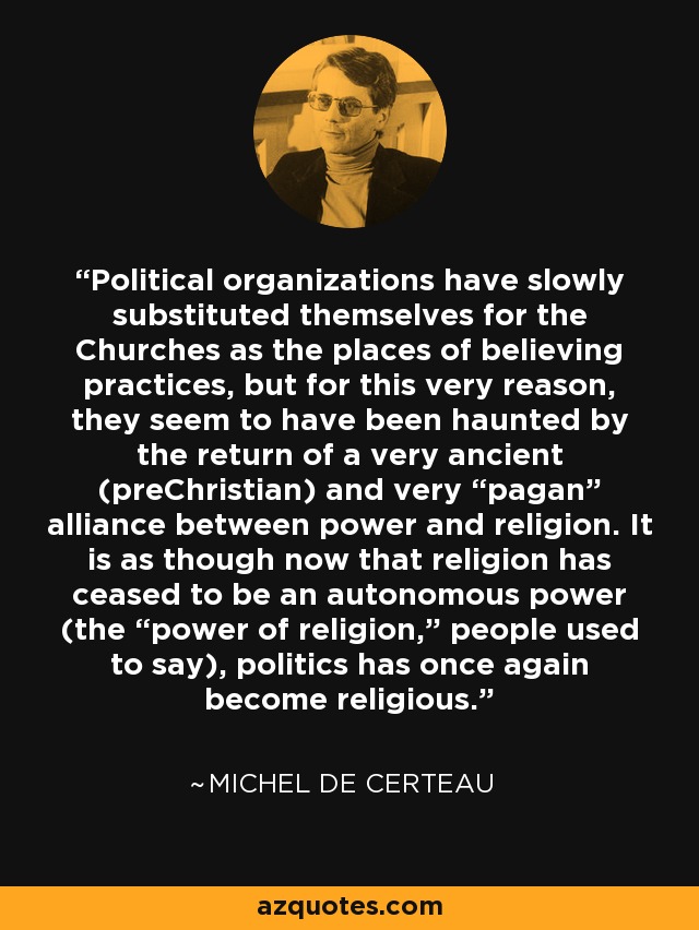 Political organizations have slowly substituted themselves for the Churches as the places of believing practices, but for this very reason, they seem to have been haunted by the return of a very ancient (preChristian) and very “pagan” alliance between power and religion. It is as though now that religion has ceased to be an autonomous power (the “power of religion,” people used to say), politics has once again become religious. - Michel de Certeau