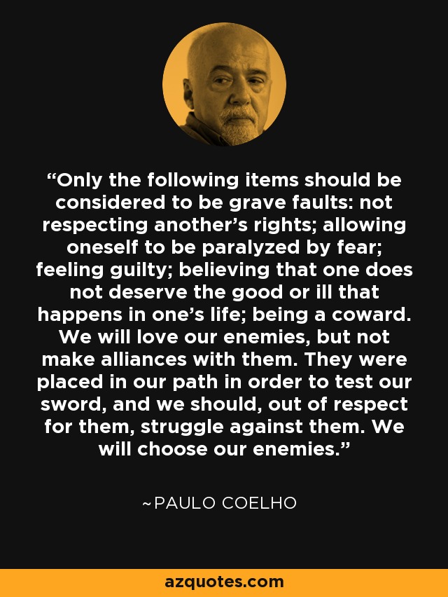 Only the following items should be considered to be grave faults: not respecting another's rights; allowing oneself to be paralyzed by fear; feeling guilty; believing that one does not deserve the good or ill that happens in one's life; being a coward. We will love our enemies, but not make alliances with them. They were placed in our path in order to test our sword, and we should, out of respect for them, struggle against them. We will choose our enemies. - Paulo Coelho