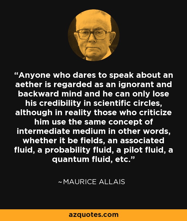 Anyone who dares to speak about an aether is regarded as an ignorant and backward mind and he can only lose his credibility in scientific circles, although in reality those who criticize him use the same concept of intermediate medium in other words, whether it be fields, an associated fluid, a probability fluid, a pilot fluid, a quantum fluid, etc. - Maurice Allais