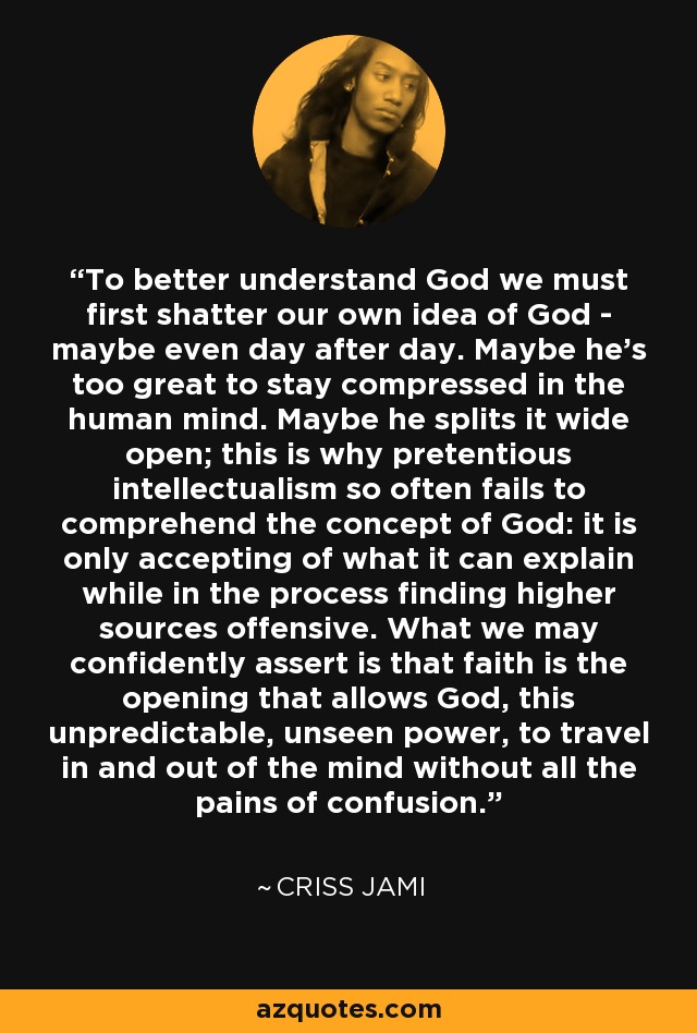 To better understand God we must first shatter our own idea of God - maybe even day after day. Maybe he's too great to stay compressed in the human mind. Maybe he splits it wide open; this is why pretentious intellectualism so often fails to comprehend the concept of God: it is only accepting of what it can explain while in the process finding higher sources offensive. What we may confidently assert is that faith is the opening that allows God, this unpredictable, unseen power, to travel in and out of the mind without all the pains of confusion. - Criss Jami