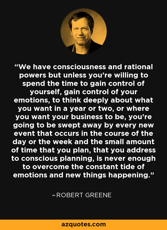 We have consciousness and rational powers but unless you're willing to spend the time to gain control of yourself, gain control of your emotions, to think deeply about what you want in a year or two, or where you want your business to be, you're going to be swept away by every new event that occurs in the course of the day or the week and the small amount of time that you plan, that you address to conscious planning, is never enough to overcome the constant tide of emotions and new things happening. - Robert Greene