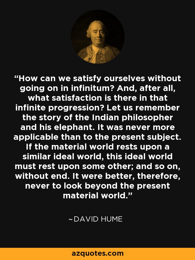 How can we satisfy ourselves without going on in infinitum? And, after all, what satisfaction is there in that infinite progression? Let us remember the story of the Indian philosopher and his elephant. It was never more applicable than to the present subject. If the material world rests upon a similar ideal world, this ideal world must rest upon some other; and so on, without end. It were better, therefore, never to look beyond the present material world. - David Hume