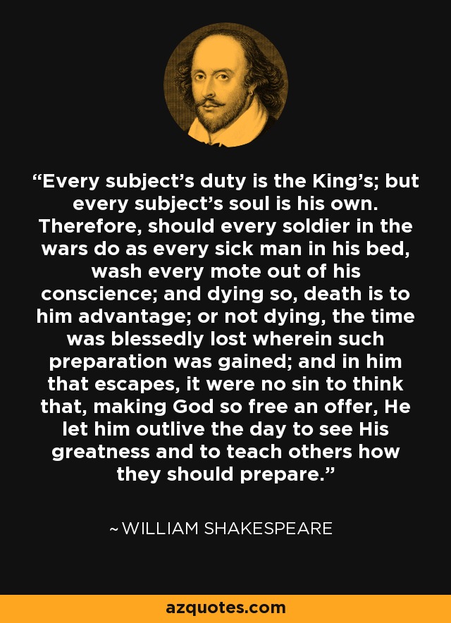 Every subject's duty is the King's; but every subject's soul is his own. Therefore, should every soldier in the wars do as every sick man in his bed, wash every mote out of his conscience; and dying so, death is to him advantage; or not dying, the time was blessedly lost wherein such preparation was gained; and in him that escapes, it were no sin to think that, making God so free an offer, He let him outlive the day to see His greatness and to teach others how they should prepare. - William Shakespeare