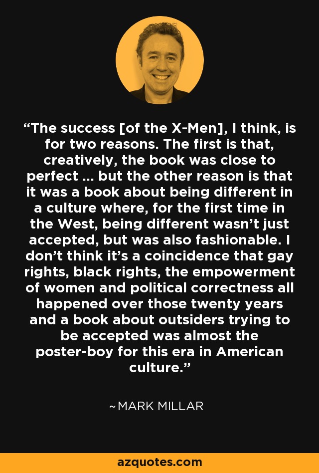 The success [of the X-Men], I think, is for two reasons. The first is that, creatively, the book was close to perfect ... but the other reason is that it was a book about being different in a culture where, for the first time in the West, being different wasn't just accepted, but was also fashionable. I don't think it's a coincidence that gay rights, black rights, the empowerment of women and political correctness all happened over those twenty years and a book about outsiders trying to be accepted was almost the poster-boy for this era in American culture. - Mark Millar