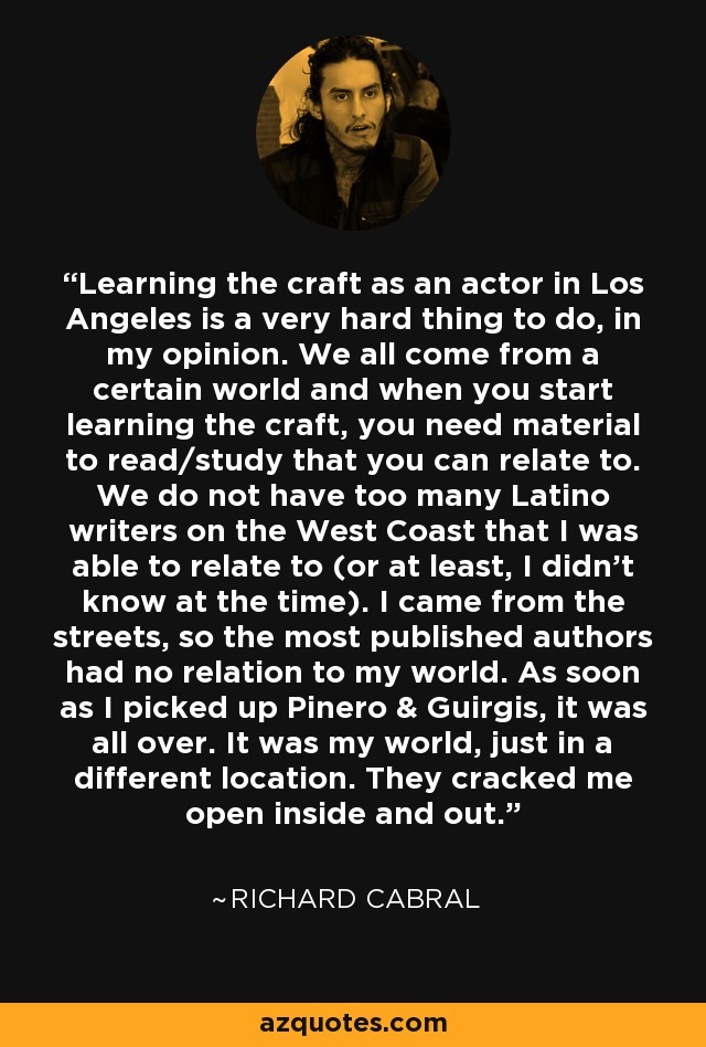 Learning the craft as an actor in Los Angeles is a very hard thing to do, in my opinion. We all come from a certain world and when you start learning the craft, you need material to read/study that you can relate to. We do not have too many Latino writers on the West Coast that I was able to relate to (or at least, I didn't know at the time). I came from the streets, so the most published authors had no relation to my world. As soon as I picked up Pinero & Guirgis, it was all over. It was my world, just in a different location. They cracked me open inside and out. - Richard Cabral