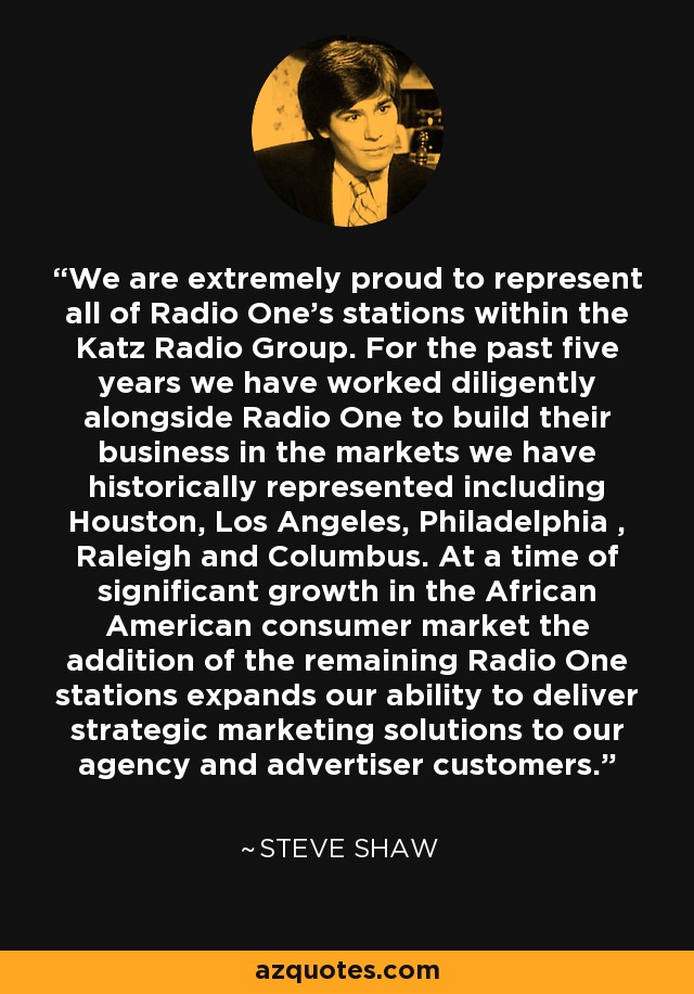 We are extremely proud to represent all of Radio One's stations within the Katz Radio Group. For the past five years we have worked diligently alongside Radio One to build their business in the markets we have historically represented including Houston, Los Angeles, Philadelphia , Raleigh and Columbus. At a time of significant growth in the African American consumer market the addition of the remaining Radio One stations expands our ability to deliver strategic marketing solutions to our agency and advertiser customers. - Steve Shaw