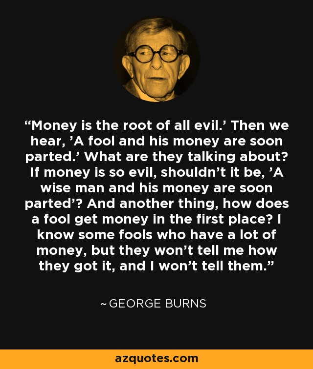 Money is the root of all evil.' Then we hear, 'A fool and his money are soon parted.' What are they talking about? If money is so evil, shouldn't it be, 'A wise man and his money are soon parted'? And another thing, how does a fool get money in the first place? I know some fools who have a lot of money, but they won't tell me how they got it, and I won't tell them. - George Burns