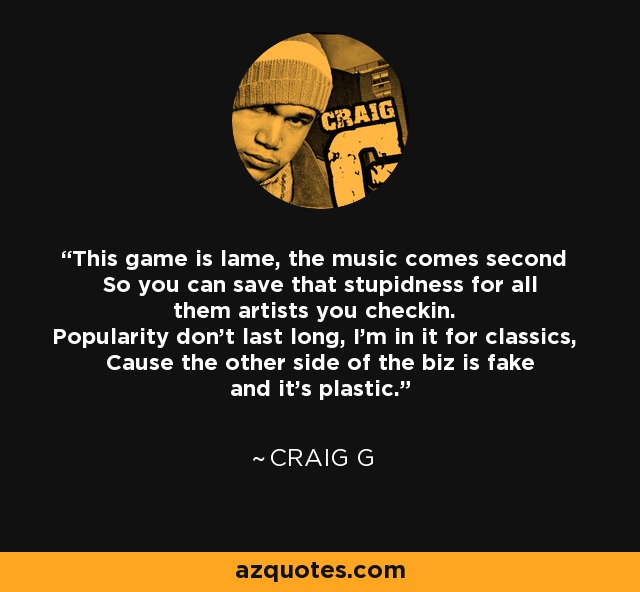 This game is lame, the music comes second So you can save that stupidness for all them artists you checkin. Popularity don't last long, I'm in it for classics, Cause the other side of the biz is fake and it's plastic. - Craig G
