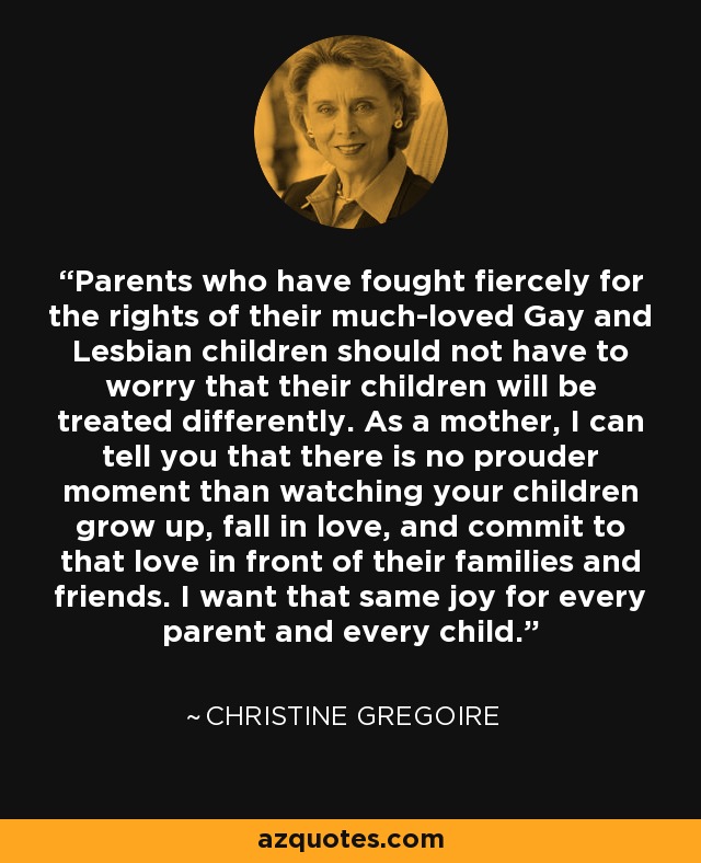 Parents who have fought fiercely for the rights of their much-loved Gay and Lesbian children should not have to worry that their children will be treated differently. As a mother, I can tell you that there is no prouder moment than watching your children grow up, fall in love, and commit to that love in front of their families and friends. I want that same joy for every parent and every child. - Christine Gregoire