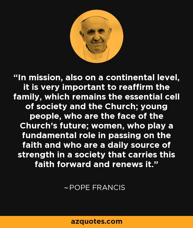 In mission, also on a continental level, it is very important to reaffirm the family, which remains the essential cell of society and the Church; young people, who are the face of the Church's future; women, who play a fundamental role in passing on the faith and who are a daily source of strength in a society that carries this faith forward and renews it. - Pope Francis