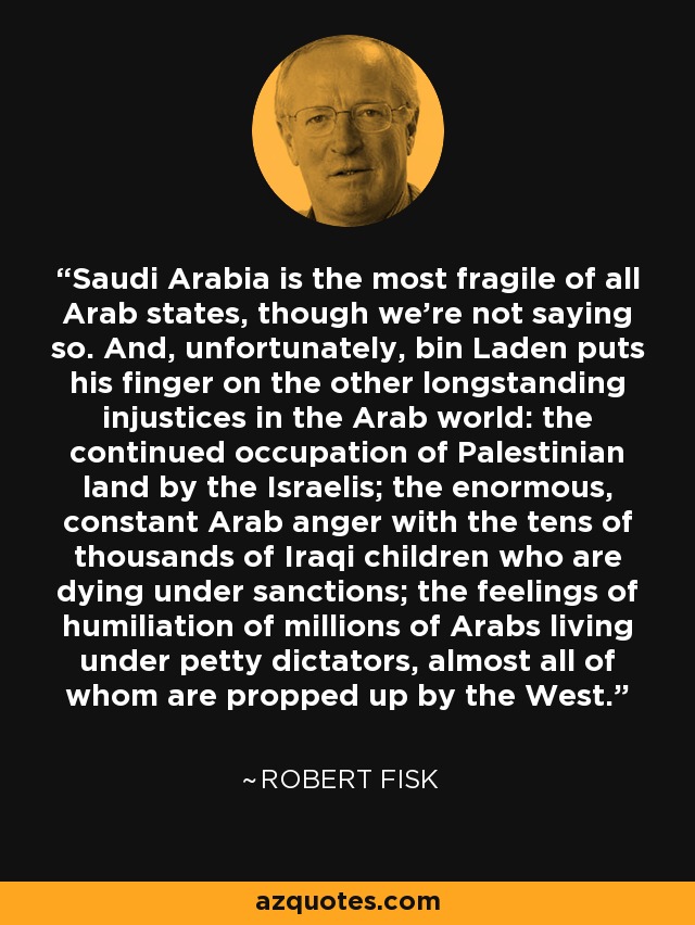 Saudi Arabia is the most fragile of all Arab states, though we're not saying so. And, unfortunately, bin Laden puts his finger on the other longstanding injustices in the Arab world: the continued occupation of Palestinian land by the Israelis; the enormous, constant Arab anger with the tens of thousands of Iraqi children who are dying under sanctions; the feelings of humiliation of millions of Arabs living under petty dictators, almost all of whom are propped up by the West. - Robert Fisk