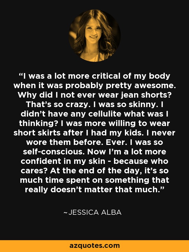 I was a lot more critical of my body when it was probably pretty awesome. Why did I not ever wear jean shorts? That's so crazy. I was so skinny. I didn't have any cellulite what was I thinking? I was more willing to wear short skirts after I had my kids. I never wore them before. Ever. I was so self-conscious. Now I'm a lot more confident in my skin - because who cares? At the end of the day, it's so much time spent on something that really doesn't matter that much. - Jessica Alba