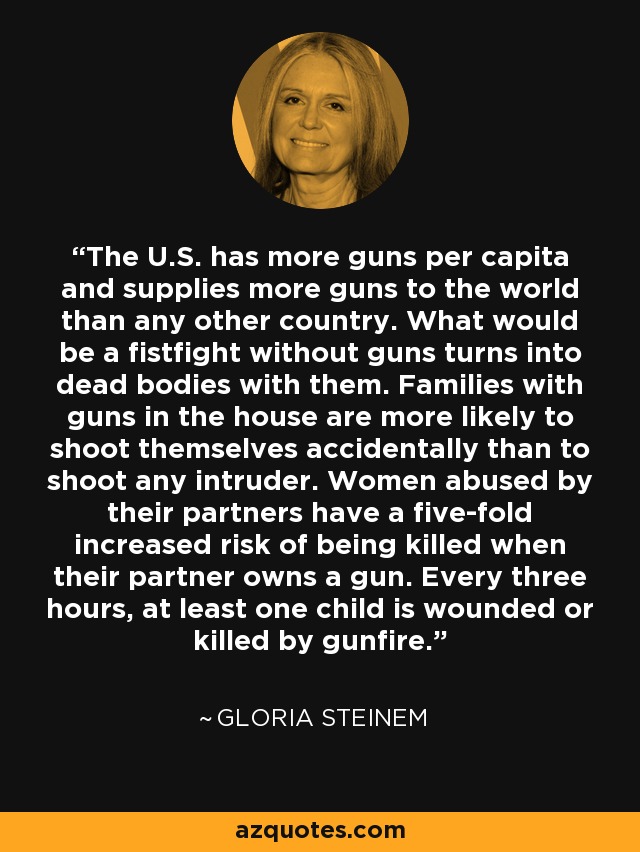 The U.S. has more guns per capita and supplies more guns to the world than any other country. What would be a fistfight without guns turns into dead bodies with them. Families with guns in the house are more likely to shoot themselves accidentally than to shoot any intruder. Women abused by their partners have a five-fold increased risk of being killed when their partner owns a gun. Every three hours, at least one child is wounded or killed by gunfire. - Gloria Steinem