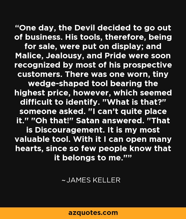 One day, the Devil decided to go out of business. His tools, therefore, being for sale, were put on display; and Malice, Jealousy, and Pride were soon recognized by most of his prospective customers. There was one worn, tiny wedge-shaped tool bearing the highest price, however, which seemed difficult to identify. 