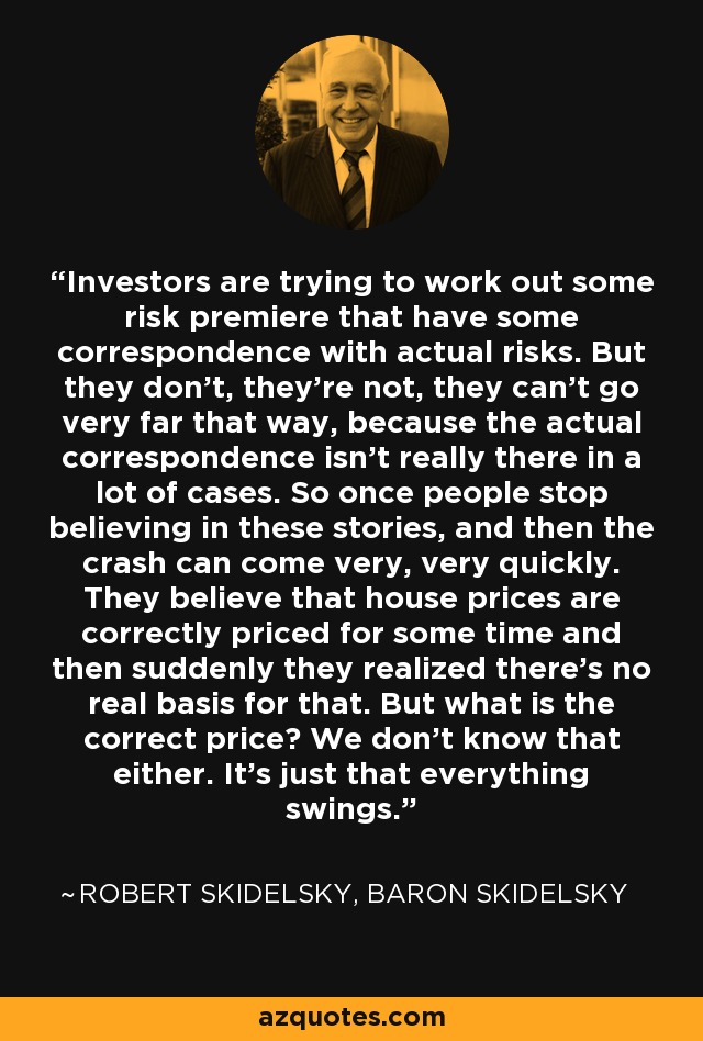 Investors are trying to work out some risk premiere that have some correspondence with actual risks. But they don't, they're not, they can't go very far that way, because the actual correspondence isn't really there in a lot of cases. So once people stop believing in these stories, and then the crash can come very, very quickly. They believe that house prices are correctly priced for some time and then suddenly they realized there's no real basis for that. But what is the correct price? We don't know that either. It's just that everything swings. - Robert Skidelsky, Baron Skidelsky
