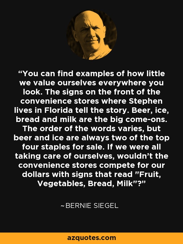 You can find examples of how little we value ourselves everywhere you look. The signs on the front of the convenience stores where Stephen lives in Florida tell the story. Beer, ice, bread and milk are the big come-ons. The order of the words varies, but beer and ice are always two of the top four staples for sale. If we were all taking care of ourselves, wouldn't the convenience stores compete for our dollars with signs that read 