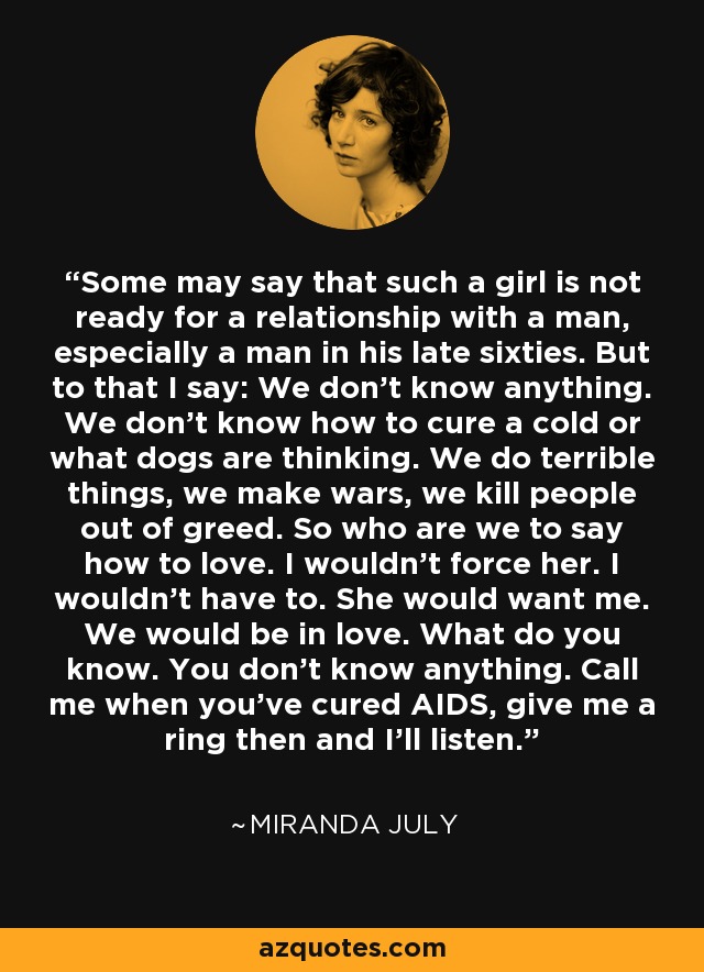 Some may say that such a girl is not ready for a relationship with a man, especially a man in his late sixties. But to that I say: We don't know anything. We don't know how to cure a cold or what dogs are thinking. We do terrible things, we make wars, we kill people out of greed. So who are we to say how to love. I wouldn't force her. I wouldn't have to. She would want me. We would be in love. What do you know. You don't know anything. Call me when you've cured AIDS, give me a ring then and I'll listen. - Miranda July