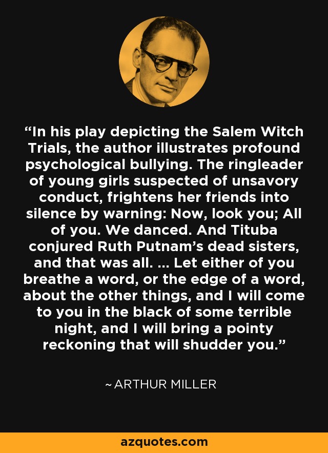 In his play depicting the Salem Witch Trials, the author illustrates profound psychological bullying. The ringleader of young girls suspected of unsavory conduct, frightens her friends into silence by warning: Now, look you; All of you. We danced. And Tituba conjured Ruth Putnam's dead sisters, and that was all. ... Let either of you breathe a word, or the edge of a word, about the other things, and I will come to you in the black of some terrible night, and I will bring a pointy reckoning that will shudder you. - Arthur Miller