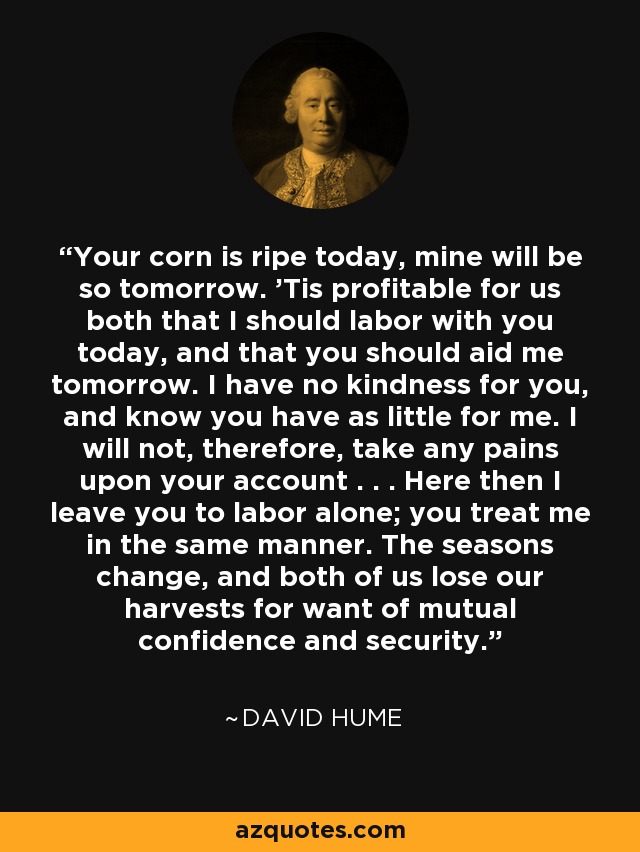Your corn is ripe today, mine will be so tomorrow. 'Tis profitable for us both that I should labor with you today, and that you should aid me tomorrow. I have no kindness for you, and know you have as little for me. I will not, therefore, take any pains upon your account . . . Here then I leave you to labor alone; you treat me in the same manner. The seasons change, and both of us lose our harvests for want of mutual confidence and security. - David Hume