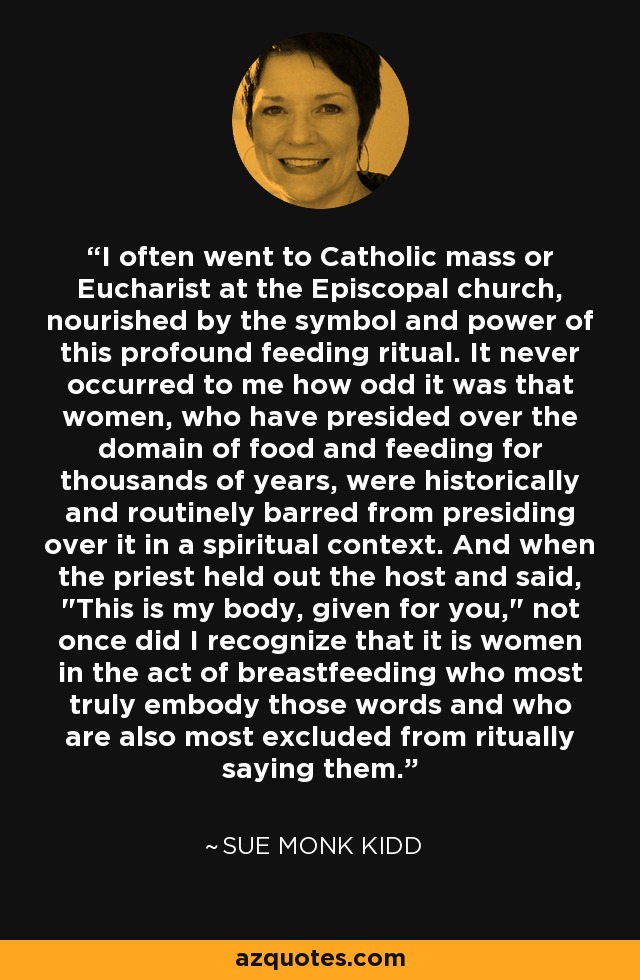 I often went to Catholic mass or Eucharist at the Episcopal church, nourished by the symbol and power of this profound feeding ritual. It never occurred to me how odd it was that women, who have presided over the domain of food and feeding for thousands of years, were historically and routinely barred from presiding over it in a spiritual context. And when the priest held out the host and said, 