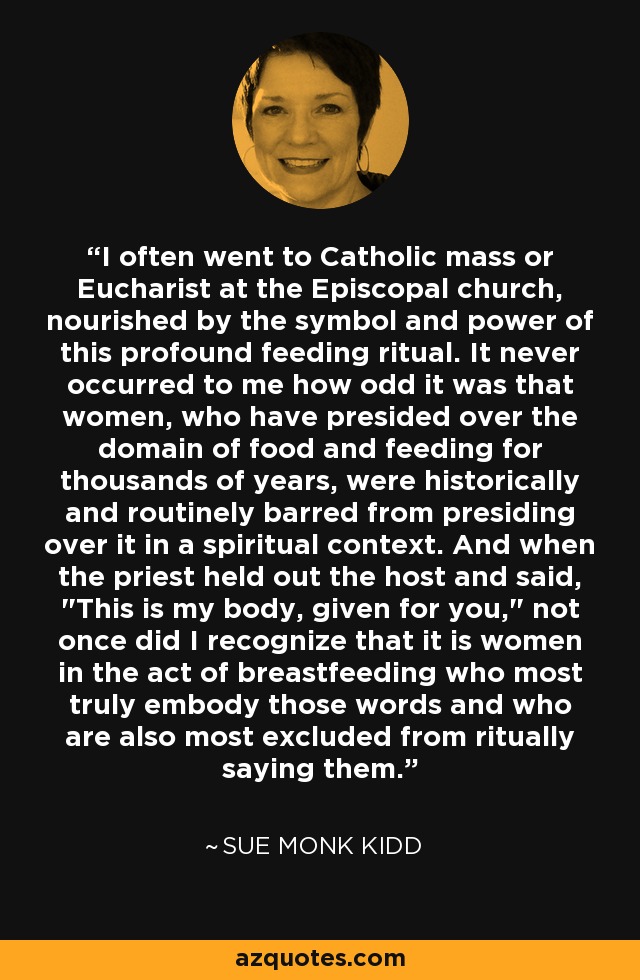 I often went to Catholic mass or Eucharist at the Episcopal church, nourished by the symbol and power of this profound feeding ritual. It never occurred to me how odd it was that women, who have presided over the domain of food and feeding for thousands of years, were historically and routinely barred from presiding over it in a spiritual context. And when the priest held out the host and said, 