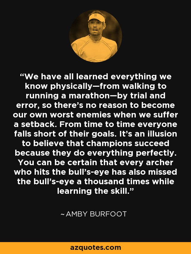 We have all learned everything we know physically—from walking to running a marathon—by trial and error, so there's no reason to become our own worst enemies when we suffer a setback. From time to time everyone falls short of their goals. It's an illusion to believe that champions succeed because they do everything perfectly. You can be certain that every archer who hits the bull's-eye has also missed the bull's-eye a thousand times while learning the skill. - Amby Burfoot