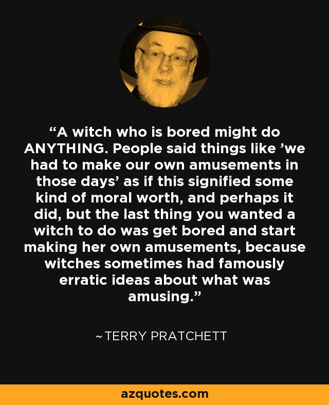 A witch who is bored might do ANYTHING. People said things like 'we had to make our own amusements in those days' as if this signified some kind of moral worth, and perhaps it did, but the last thing you wanted a witch to do was get bored and start making her own amusements, because witches sometimes had famously erratic ideas about what was amusing. - Terry Pratchett