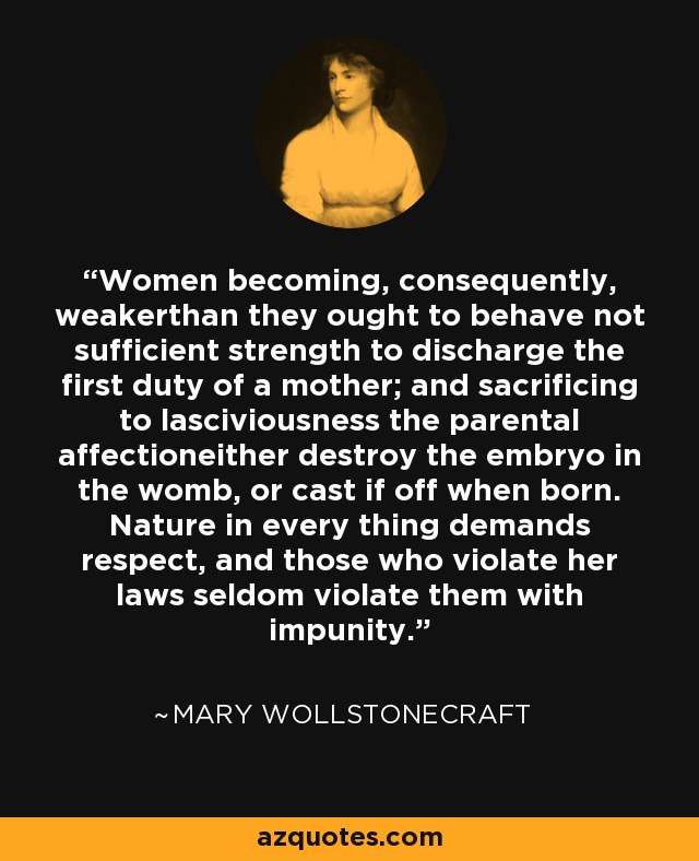 Women becoming, consequently, weakerthan they ought to behave not sufficient strength to discharge the first duty of a mother; and sacrificing to lasciviousness the parental affectioneither destroy the embryo in the womb, or cast if off when born. Nature in every thing demands respect, and those who violate her laws seldom violate them with impunity. - Mary Wollstonecraft