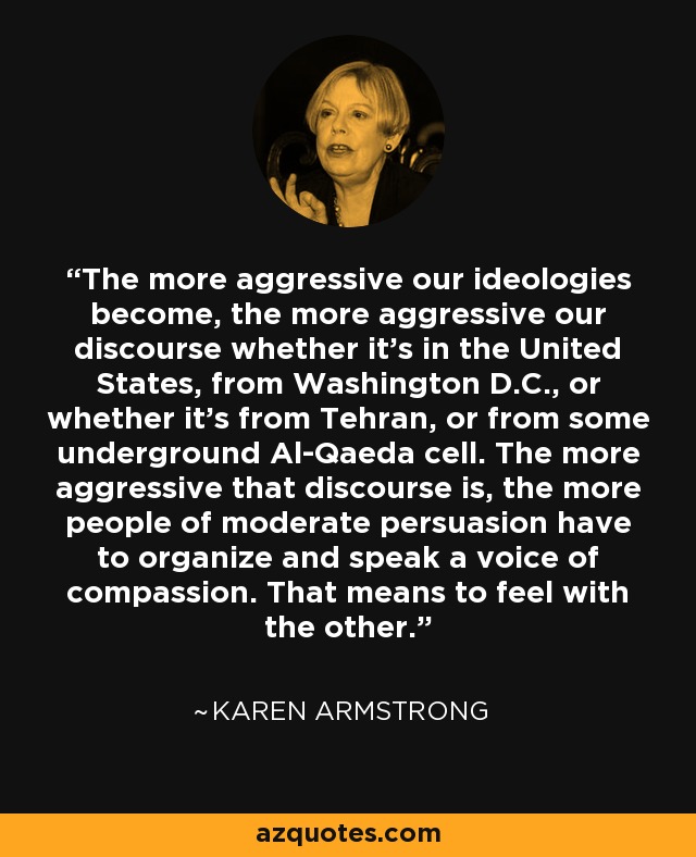 The more aggressive our ideologies become, the more aggressive our discourse whether it's in the United States, from Washington D.C., or whether it's from Tehran, or from some underground Al-Qaeda cell. The more aggressive that discourse is, the more people of moderate persuasion have to organize and speak a voice of compassion. That means to feel with the other. - Karen Armstrong