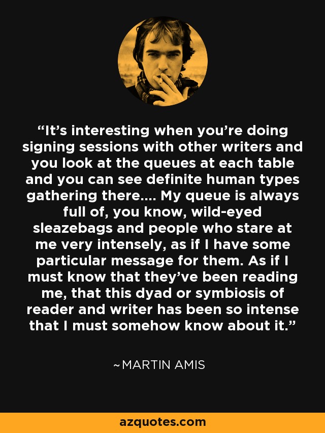 It's interesting when you're doing signing sessions with other writers and you look at the queues at each table and you can see definite human types gathering there.... My queue is always full of, you know, wild-eyed sleazebags and people who stare at me very intensely, as if I have some particular message for them. As if I must know that they've been reading me, that this dyad or symbiosis of reader and writer has been so intense that I must somehow know about it. - Martin Amis