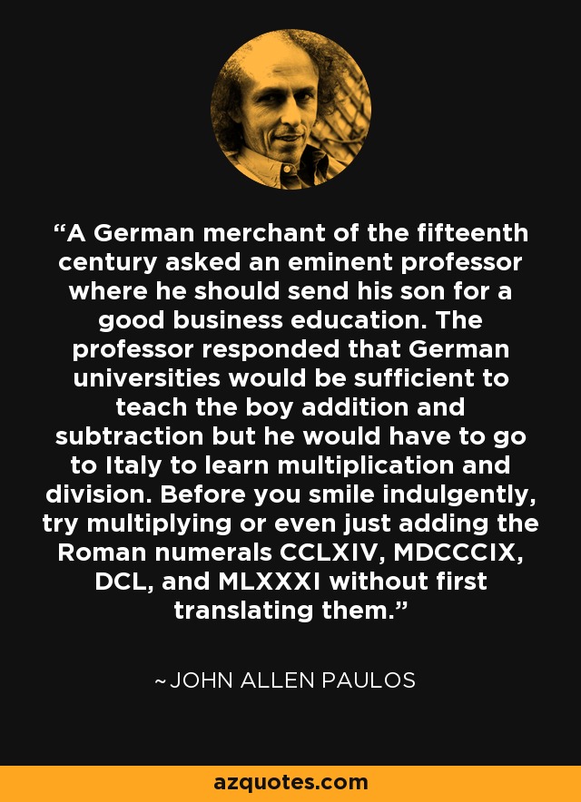 A German merchant of the fifteenth century asked an eminent professor where he should send his son for a good business education. The professor responded that German universities would be sufficient to teach the boy addition and subtraction but he would have to go to Italy to learn multiplication and division. Before you smile indulgently, try multiplying or even just adding the Roman numerals CCLXIV, MDCCCIX, DCL, and MLXXXI without first translating them. - John Allen Paulos