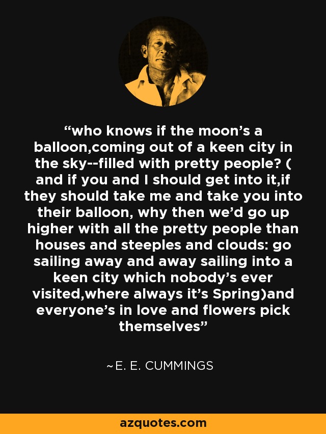 who knows if the moon's a balloon,coming out of a keen city in the sky--filled with pretty people? ( and if you and I should get into it,if they should take me and take you into their balloon, why then we'd go up higher with all the pretty people than houses and steeples and clouds: go sailing away and away sailing into a keen city which nobody's ever visited,where always it's Spring)and everyone's in love and flowers pick themselves - e. e. cummings