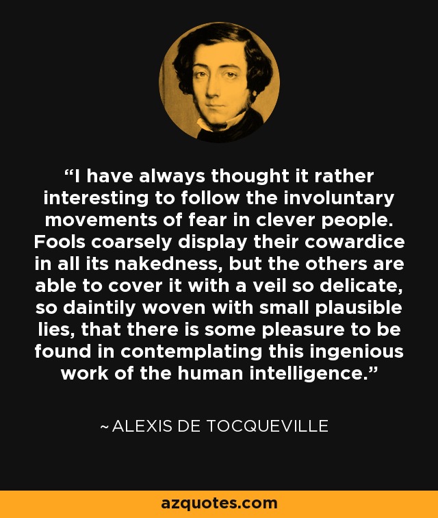 I have always thought it rather interesting to follow the involuntary movements of fear in clever people. Fools coarsely display their cowardice in all its nakedness, but the others are able to cover it with a veil so delicate, so daintily woven with small plausible lies, that there is some pleasure to be found in contemplating this ingenious work of the human intelligence. - Alexis de Tocqueville