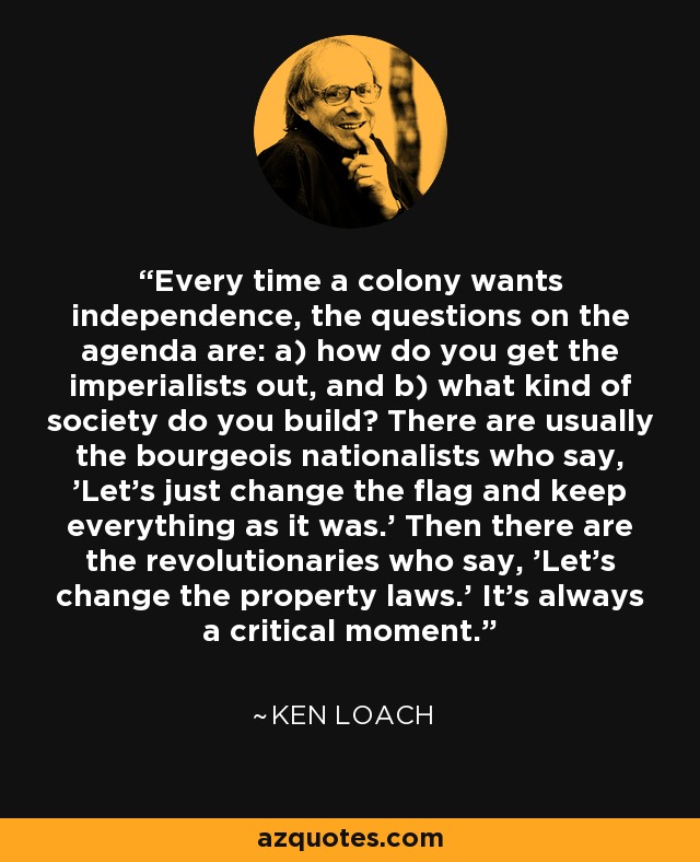 Every time a colony wants independence, the questions on the agenda are: a) how do you get the imperialists out, and b) what kind of society do you build? There are usually the bourgeois nationalists who say, 'Let's just change the flag and keep everything as it was.' Then there are the revolutionaries who say, 'Let's change the property laws.' It's always a critical moment. - Ken Loach
