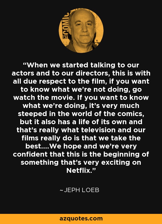 When we started talking to our actors and to our directors, this is with all due respect to the film, if you want to know what we're not doing, go watch the movie. If you want to know what we're doing, it's very much steeped in the world of the comics, but it also has a life of its own and that's really what television and our films really do is that we take the best....We hope and we're very confident that this is the beginning of something that's very exciting on Netflix. - Jeph Loeb