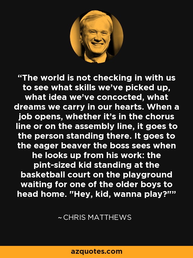 The world is not checking in with us to see what skills we've picked up, what idea we've concocted, what dreams we carry in our hearts. When a job opens, whether it's in the chorus line or on the assembly line, it goes to the person standing there. It goes to the eager beaver the boss sees when he looks up from his work: the pint-sized kid standing at the basketball court on the playground waiting for one of the older boys to head home. 