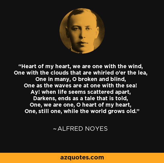 Heart of my heart, we are one with the wind, One with the clouds that are whirled o'er the lea, One in many, O broken and blind, One as the waves are at one with the sea! Ay! when life seems scattered apart, Darkens, ends as a tale that is told, One, we are one, O heart of my heart, One, still one, while the world grows old. - Alfred Noyes