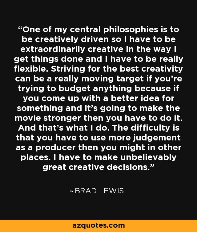 One of my central philosophies is to be creatively driven so I have to be extraordinarily creative in the way I get things done and I have to be really flexible. Striving for the best creativity can be a really moving target if you're trying to budget anything because if you come up with a better idea for something and it's going to make the movie stronger then you have to do it. And that's what I do. The difficulty is that you have to use more judgement as a producer then you might in other places. I have to make unbelievably great creative decisions. - Brad Lewis