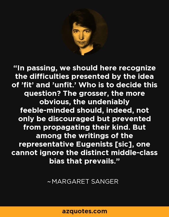 In passing, we should here recognize the difficulties presented by the idea of 'fit' and 'unfit.' Who is to decide this question? The grosser, the more obvious, the undeniably feeble-minded should, indeed, not only be discouraged but prevented from propagating their kind. But among the writings of the representative Eugenists [sic], one cannot ignore the distinct middle-class bias that prevails. - Margaret Sanger