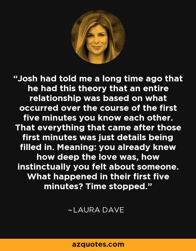 Josh had told me a long time ago that he had this theory that an entire relationship was based on what occurred over the course of the first five minutes you know each other. That everything that came after those first minutes was just details being filled in. Meaning: you already knew how deep the love was, how instinctually you felt about someone. What happened in their first five minutes? Time stopped. - Laura Dave