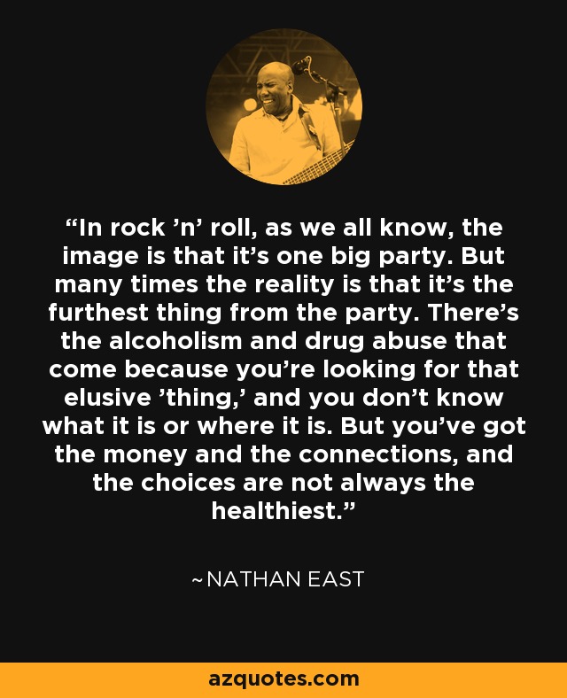 In rock 'n' roll, as we all know, the image is that it's one big party. But many times the reality is that it's the furthest thing from the party. There's the alcoholism and drug abuse that come because you're looking for that elusive 'thing,' and you don't know what it is or where it is. But you've got the money and the connections, and the choices are not always the healthiest. - Nathan East