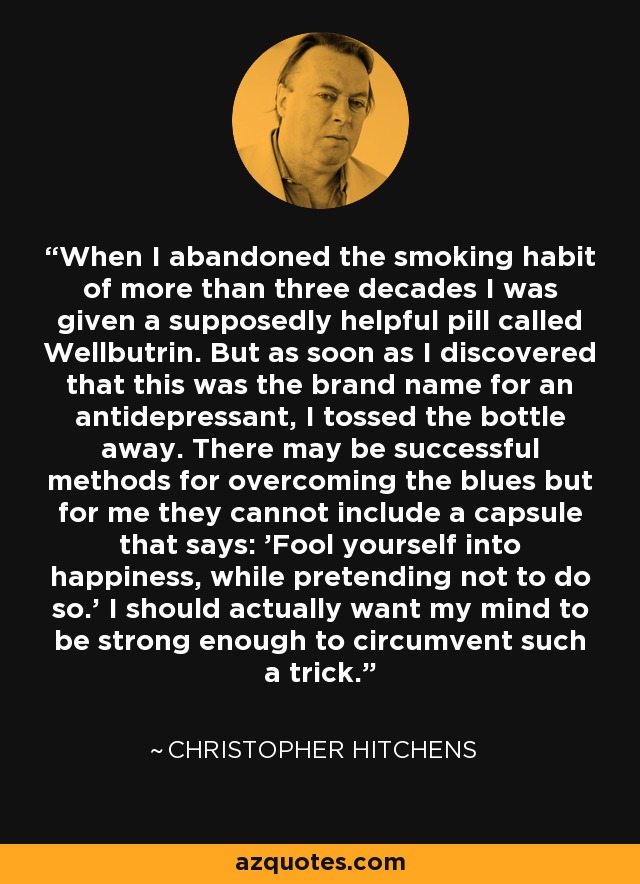 When I abandoned the smoking habit of more than three decades I was given a supposedly helpful pill called Wellbutrin. But as soon as I discovered that this was the brand name for an antidepressant, I tossed the bottle away. There may be successful methods for overcoming the blues but for me they cannot include a capsule that says: 'Fool yourself into happiness, while pretending not to do so.' I should actually want my mind to be strong enough to circumvent such a trick. - Christopher Hitchens