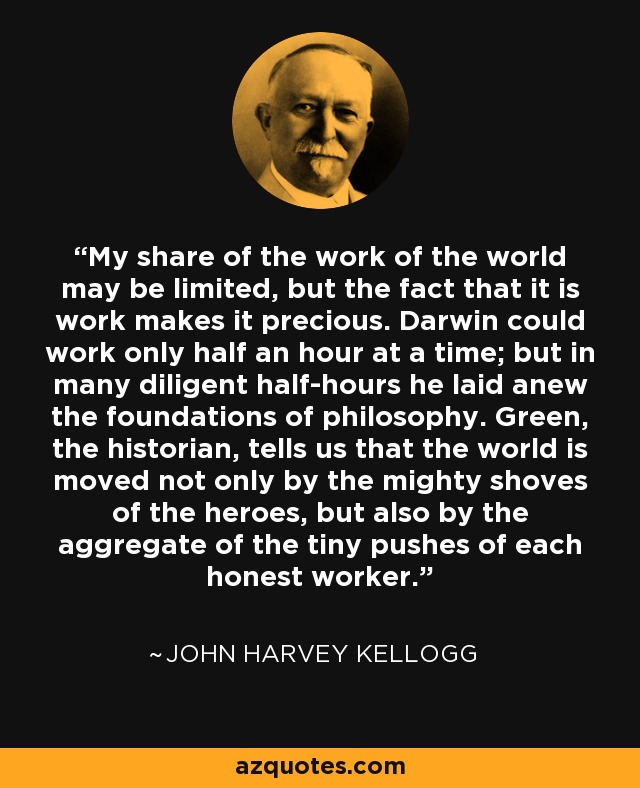 My share of the work of the world may be limited, but the fact that it is work makes it precious. Darwin could work only half an hour at a time; but in many diligent half-hours he laid anew the foundations of philosophy. Green, the historian, tells us that the world is moved not only by the mighty shoves of the heroes, but also by the aggregate of the tiny pushes of each honest worker. - John Harvey Kellogg