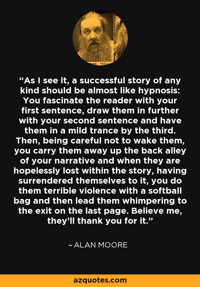 As I see it, a successful story of any kind should be almost like hypnosis: You fascinate the reader with your first sentence, draw them in further with your second sentence and have them in a mild trance by the third. Then, being careful not to wake them, you carry them away up the back alley of your narrative and when they are hopelessly lost within the story, having surrendered themselves to it, you do them terrible violence with a softball bag and then lead them whimpering to the exit on the last page. Believe me, they'll thank you for it. - Alan Moore