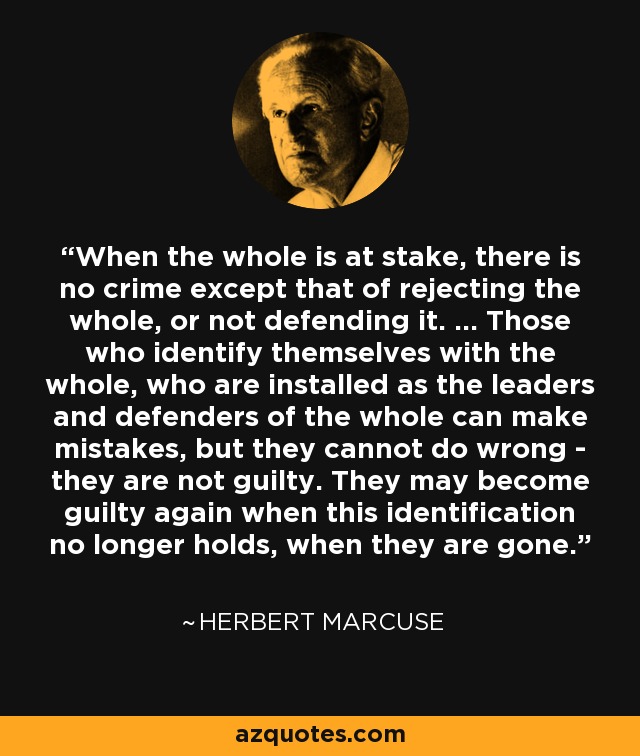 When the whole is at stake, there is no crime except that of rejecting the whole, or not defending it. ... Those who identify themselves with the whole, who are installed as the leaders and defenders of the whole can make mistakes, but they cannot do wrong - they are not guilty. They may become guilty again when this identification no longer holds, when they are gone. - Herbert Marcuse