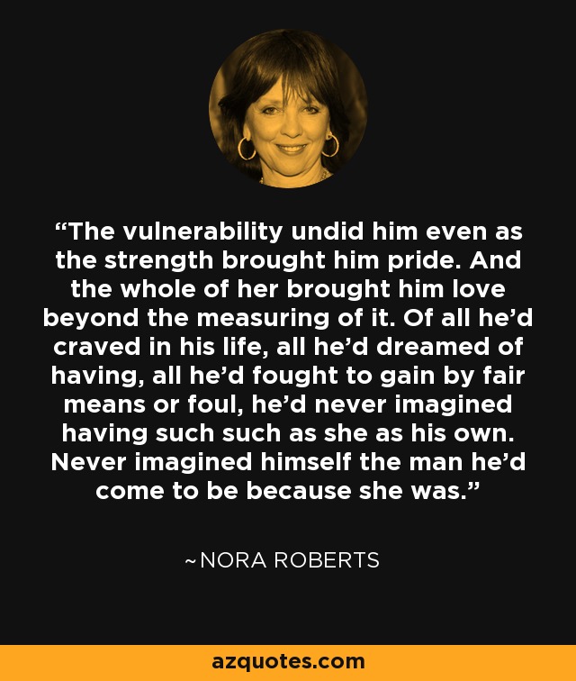 The vulnerability undid him even as the strength brought him pride. And the whole of her brought him love beyond the measuring of it. Of all he'd craved in his life, all he'd dreamed of having, all he'd fought to gain by fair means or foul, he'd never imagined having such such as she as his own. Never imagined himself the man he'd come to be because she was. - Nora Roberts