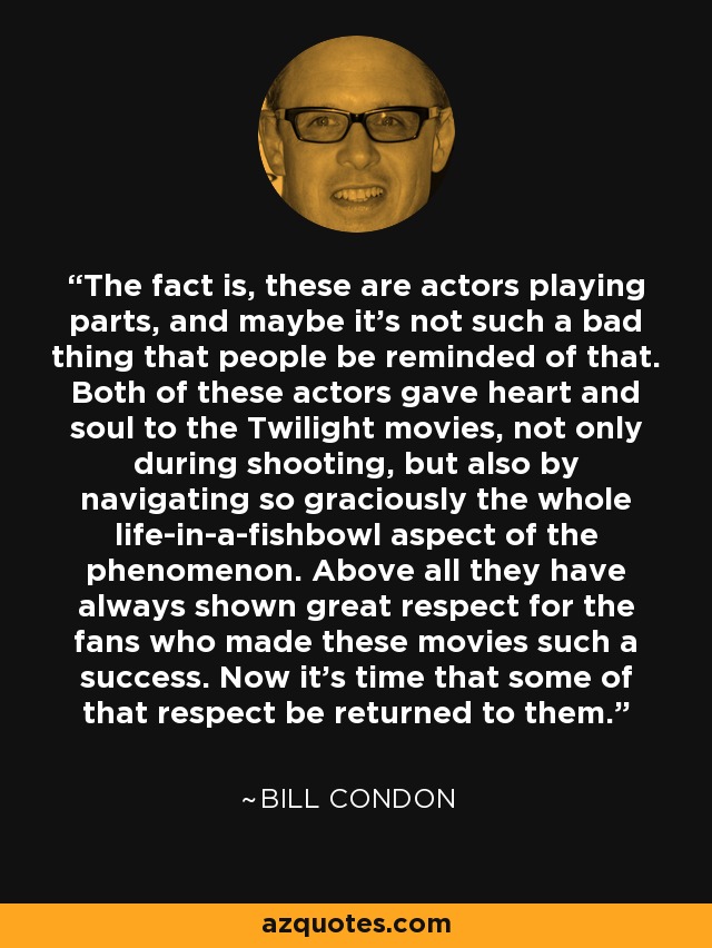 The fact is, these are actors playing parts, and maybe it's not such a bad thing that people be reminded of that. Both of these actors gave heart and soul to the Twilight movies, not only during shooting, but also by navigating so graciously the whole life-in-a-fishbowl aspect of the phenomenon. Above all they have always shown great respect for the fans who made these movies such a success. Now it's time that some of that respect be returned to them. - Bill Condon