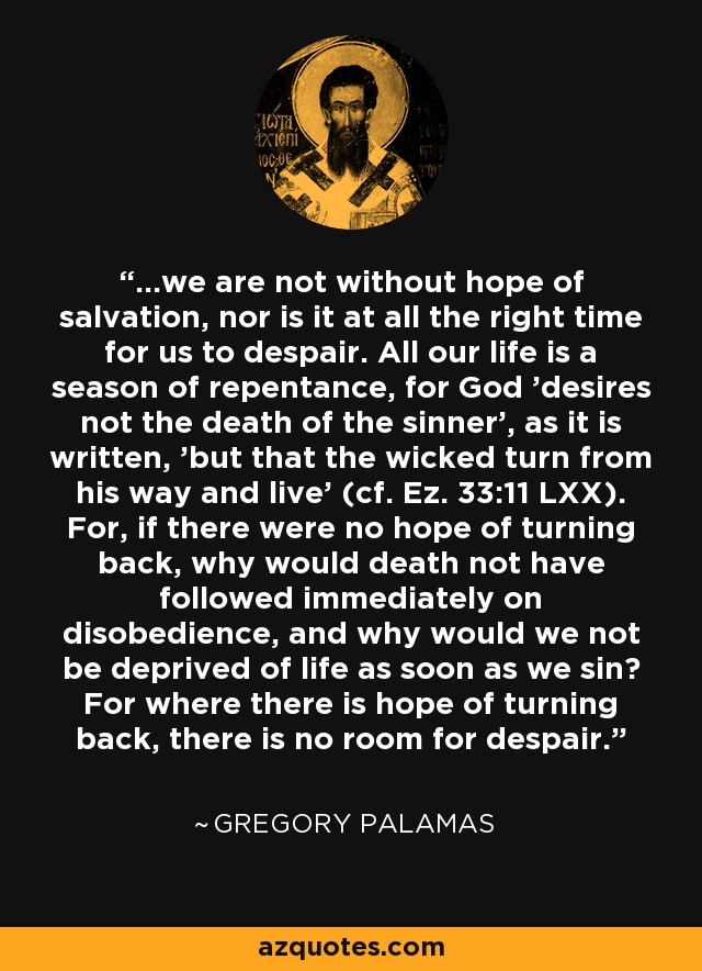 ...we are not without hope of salvation, nor is it at all the right time for us to despair. All our life is a season of repentance, for God 'desires not the death of the sinner', as it is written, 'but that the wicked turn from his way and live' (cf. Ez. 33:11 LXX). For, if there were no hope of turning back, why would death not have followed immediately on disobedience, and why would we not be deprived of life as soon as we sin? For where there is hope of turning back, there is no room for despair. - Gregory Palamas