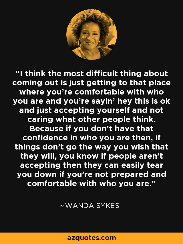 I think the most difficult thing about coming out is just getting to that place where you're comfortable with who you are and you're sayin' hey this is ok and just accepting yourself and not caring what other people think. Because if you don't have that confidence in who you are then, if things don't go the way you wish that they will, you know if people aren't accepting then they can easily tear you down if you're not prepared and comfortable with who you are. - Wanda Sykes