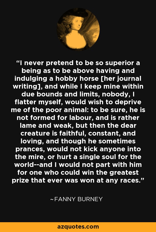 I never pretend to be so superior a being as to be above having and indulging a hobby horse [her journal writing], and while I keep mine within due bounds and limits, nobody, I flatter myself, would wish to deprive me of the poor animal: to be sure, he is not formed for labour, and is rather lame and weak, but then the dear creature is faithful, constant, and loving, and though he sometimes prances, would not kick anyone into the mire, or hurt a single soul for the world--and I would not part with him for one who could win the greatest prize that ever was won at any races. - Fanny Burney